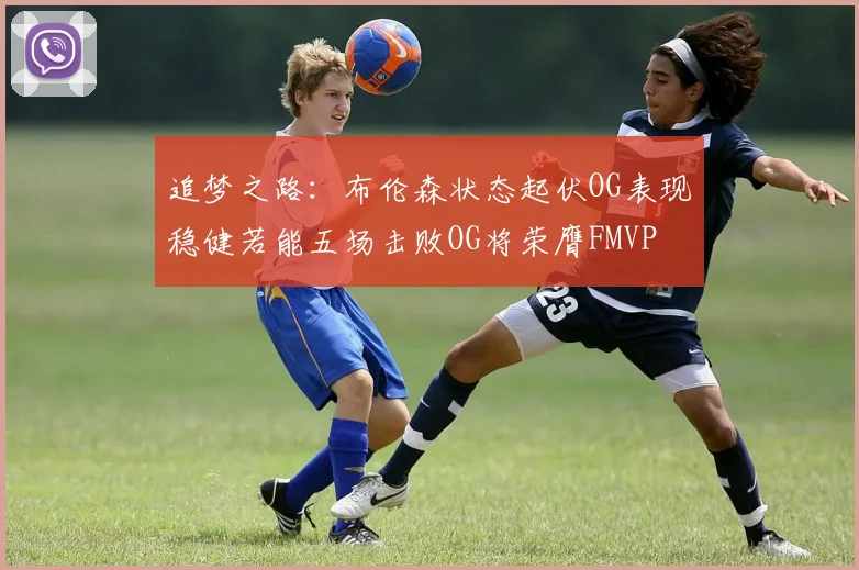追梦之路：布伦森状态起伏OG表现稳健若能五场击败OG将荣膺FMVP