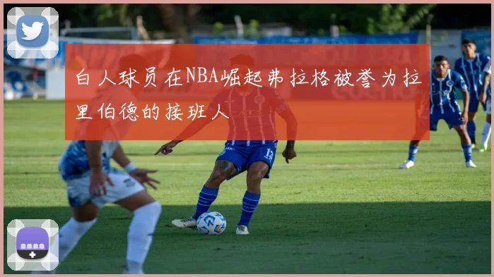 白人球员在NBA崛起弗拉格被誉为拉里伯德的接班人