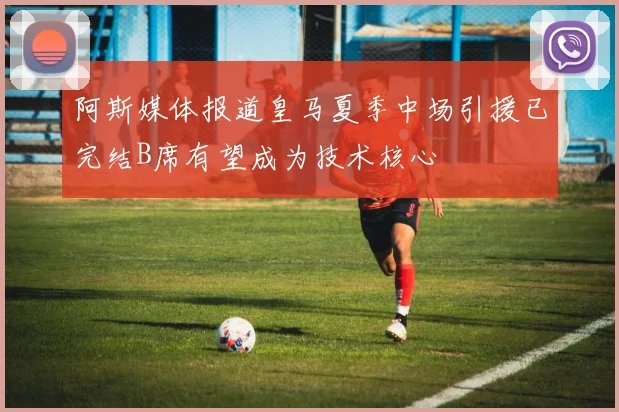 阿斯媒体报道皇马夏季中场引援已完结B席有望成为技术核心