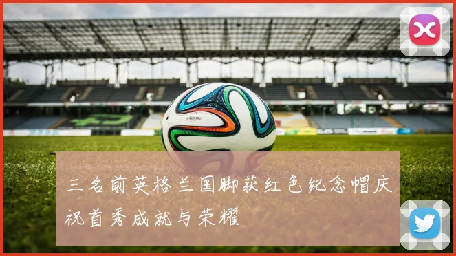 三名前英格兰国脚获红色纪念帽庆祝首秀成就与荣耀