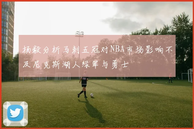 杨毅分析马刺五冠对NBA市场影响不及尼克斯湖人绿军与勇士