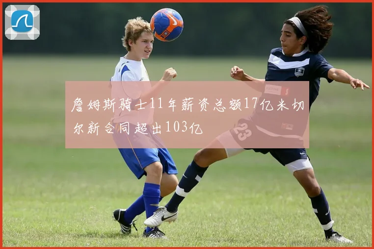 詹姆斯骑士11年薪资总额17亿米切尔新合同超出103亿