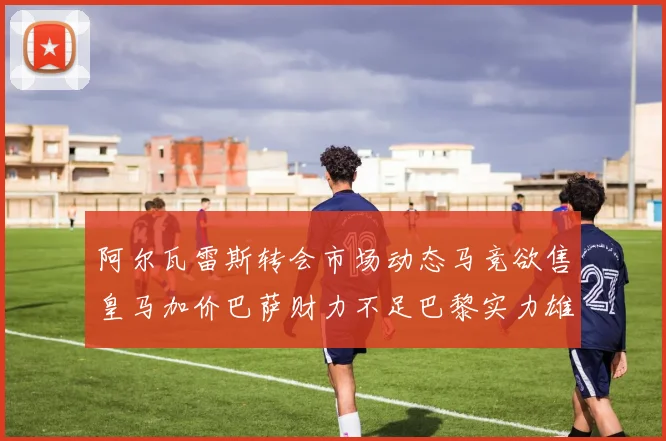 阿尔瓦雷斯转会市场动态马竞欲售皇马加价巴萨财力不足巴黎实力雄厚