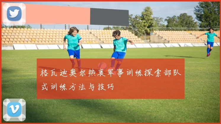 格瓦迪奥尔热衷军事训练探索部队式训练方法与技巧